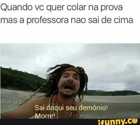 Quando vc quer colar na prova
mas a professora nao sai de cima
Sai daqui seu demônio!
Morre!