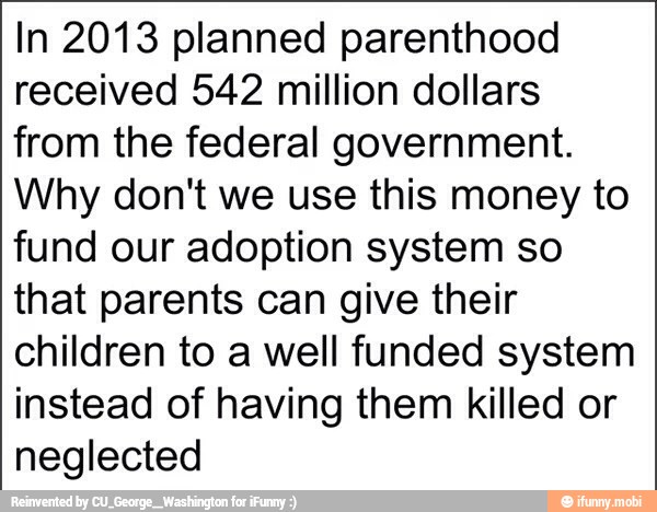 In 2013 planned parenthood
received 542 million dollars
from the federal government.
Why don't we use this money to
fund our adoption system so
that parents can give their
children to a well funded system
instead of having them killed or
neglected