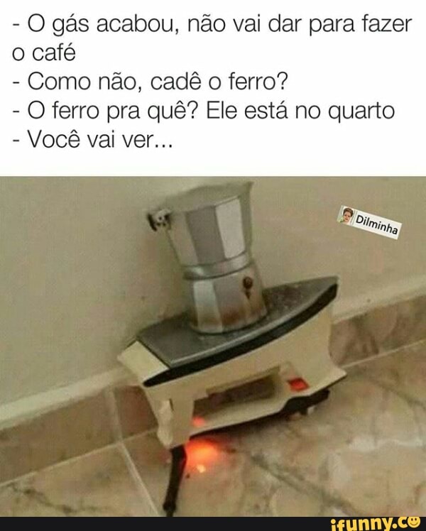 O gás acabou, não vai dar para fazer
o café
Como não, cadê
o ferro?
O ferro pra quê? Ele está no quarto