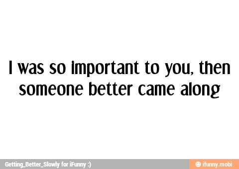 I was so important to you, then
someone better came along