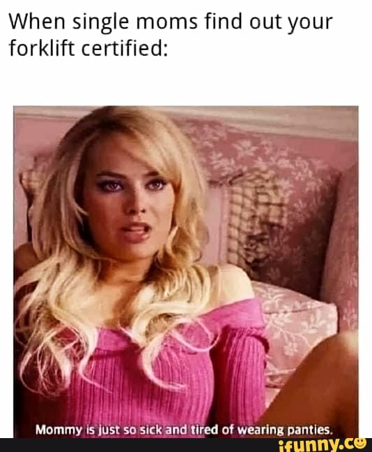 When single moms find out your forklift certified:
Mommy is just so sick and tired of wearing panties.