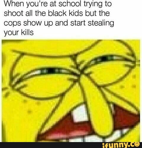When you're at school trying to shoot all the black kids but the cops show up and start stealing your kills