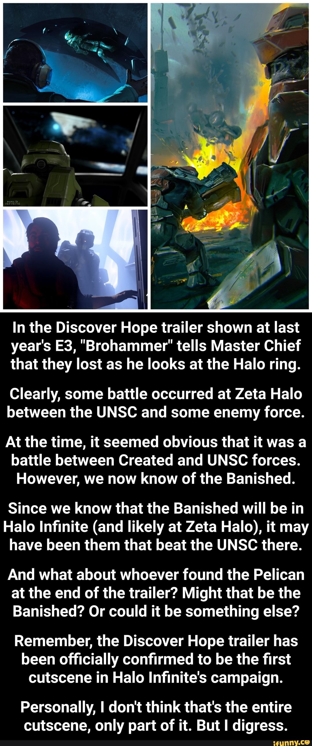 In the Discover Hope trailer shown at last
year's E3, "Brohammer' tells Master Chief
that they lost as he looks at the Halo ring.
Clearly, some battle occurred at Zeta Halo
between the UNSC and some enemy force.
At the time, it seemed obvious that it was a
battle between Created and UNSC forces.
However, we now know of the Banished.
Since we know that the Banished will be in
Halo Infinite (and likely at Zeta Halo), it may
have been them that beat the UNSC there.
And what about whoever found the Pelican
at the end of the trailer? Might that be the
Banished? Or could it be something else?