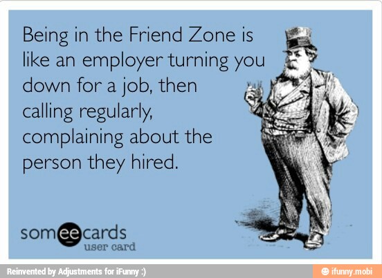 Being in the Friend Zone is gx
like an employer turning a
ES
down for a job, then calling regularly,
complaining about the
person they hired.