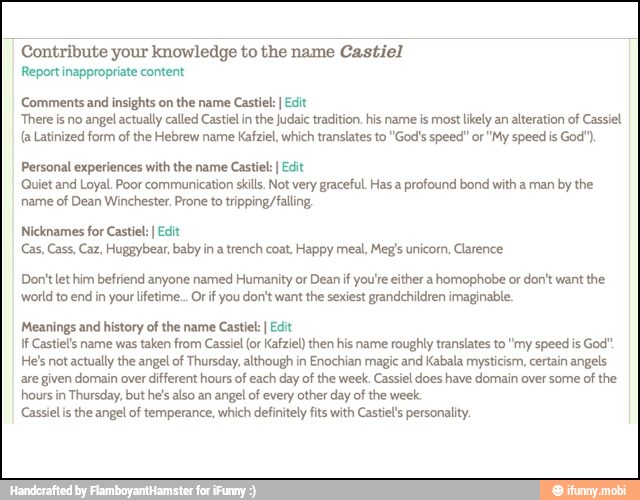 Contribute your knowledge to the name Castiel
[SAT cay
Comments and insights on the name Castiel: I Edit
There is no angel actually called Castiel in the Judaic tradition. his name is most likely an alteration of Cassiel
(a Latinized form of the Hebrew name Kafziel, which translates to "God's speed" or "My speed is God")
Personal experiences with the name
Castiel I Edit
Quiet and Loyal. Poor communication skills. Not very graceful. Has a profound bond with a man by the
name
of Dean Winchester. Prone to tripping falling,
Nicknames for Castiel: I Edit
Cas, Cass, Caz, Huggybear, baby in
a
trench coat, Happy meal, Meg's unicorn, Clarence
Don't let him befriend anyone named Humanity or Dean if you'te either a homophobe or don't want the
world to end in your lifetime... Orif you don't want the sexiest grandchildren imaginable.
Meanings and history of the name Castiel: I Edit
If Castiels name was taken from Cassiel (or Kafziel) then his name roughly translates to "my speed is God"
He's not actually the angel of Thursday, although in Enochian magic and Kabala mysticism, certain angels
are given domain over different hours of each day of the week. Cassiel does have domain over some of the
hours in Thursday, but he's also an
angel of
every other day of the week
Cassiel is the angel of temperance, which definitely fits with Castiel personality