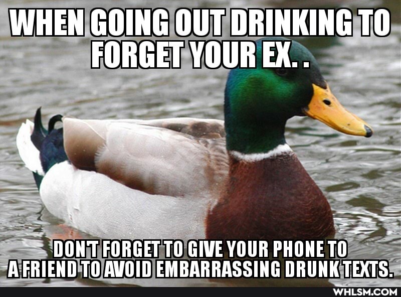 WHEN GOING OUT DRINKING FORGET YOUR EX..
DONT FORGET TO GIVE YOUR PHONE TO A FRIEND TO AVOID FMRARRASSING DRUNK TEXTS.