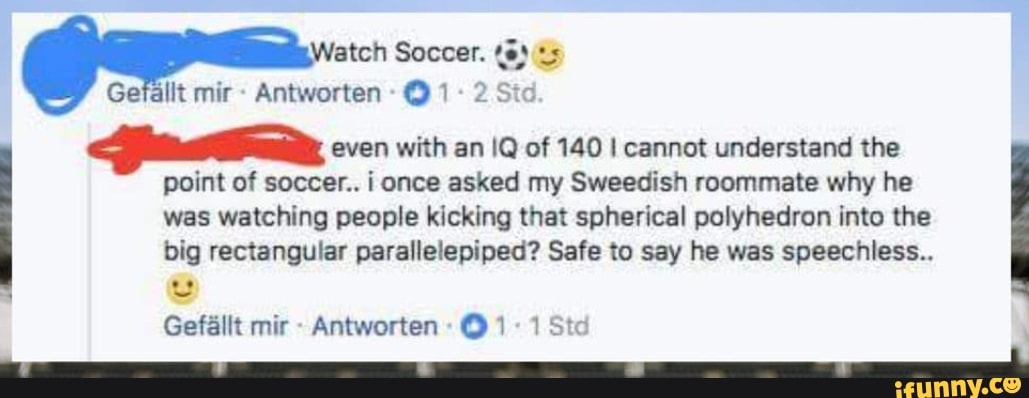 itor
ate, even with an IQ of 140 I cannot understand the
point of soccer.. i once asked my Sweedish roommate why he
was watching people kicking that spherical polyhedron into the
big rectangular parallelepiped? Safe to say he was speechless..