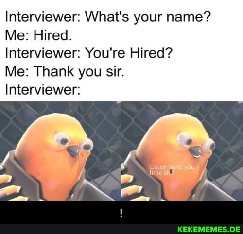 Interviewer: What's your name?
Me: Hired.
Interviewer: You're Hired?
Me: Thank you sir.
Interviewer: - !