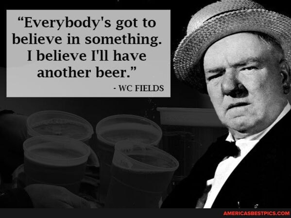 "Everybody's got to believe in something.
I believe I'll have another beer."
- WC FIELDS