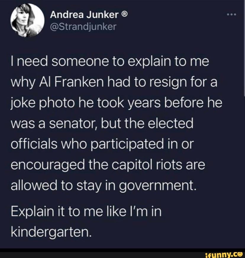 wy
Andrea Junker
@Strandjunker
I need someone to explain to me why Al Franken had to resign for a joke photo he took years before he was a senator, but the elected officials who participated in or encouraged the capitol riots are allowed to stay in government.
Explain it to me like I'm in kindergarten.