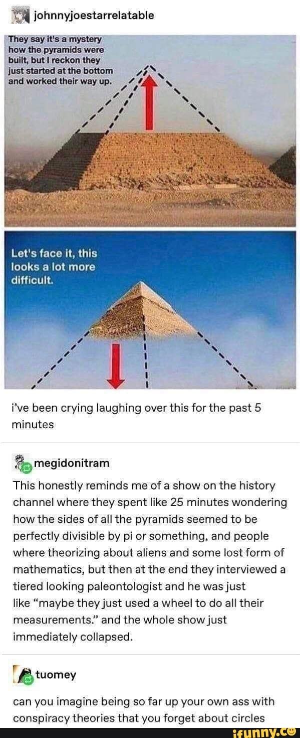A johnnyjoestarrelatable
i've been crying laughing over this for the past 5
minutes
This honestly reminds me of a show on the history
channel where they spent like 25 minutes wondering
how the sides of all the pyramids seemed to be
perfectly divisible by pi or something, and people
where theorizing about aliens and some lost form of
mathematics, but then at the end they interviewed a
tiered looking paleontologist and he was just
like "maybe they just used wheel to do all their