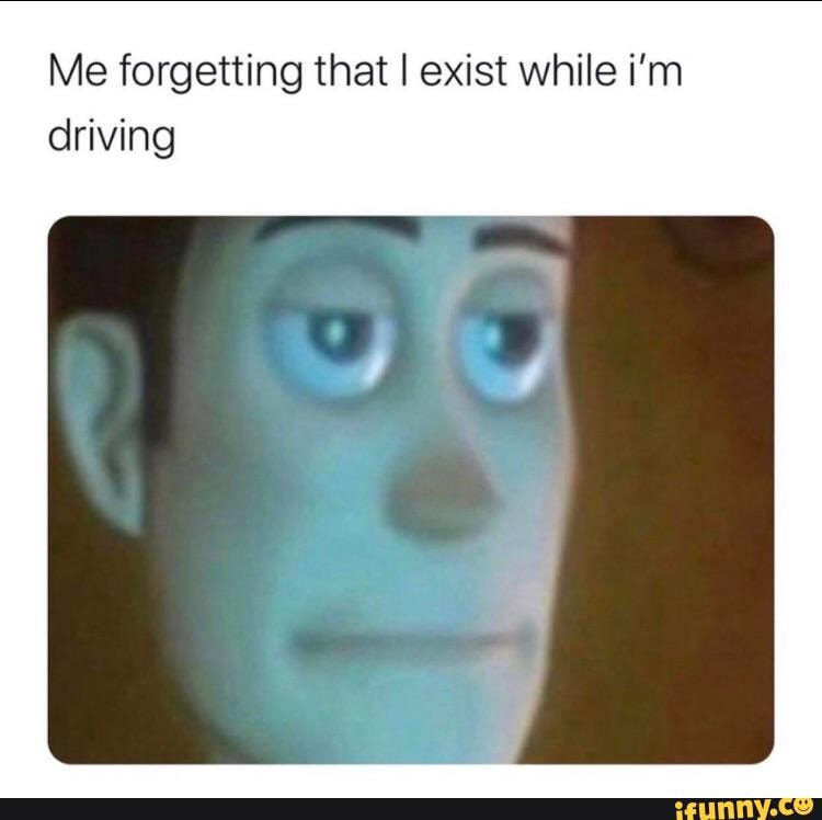 Me forgetting that I exist while i'm driving