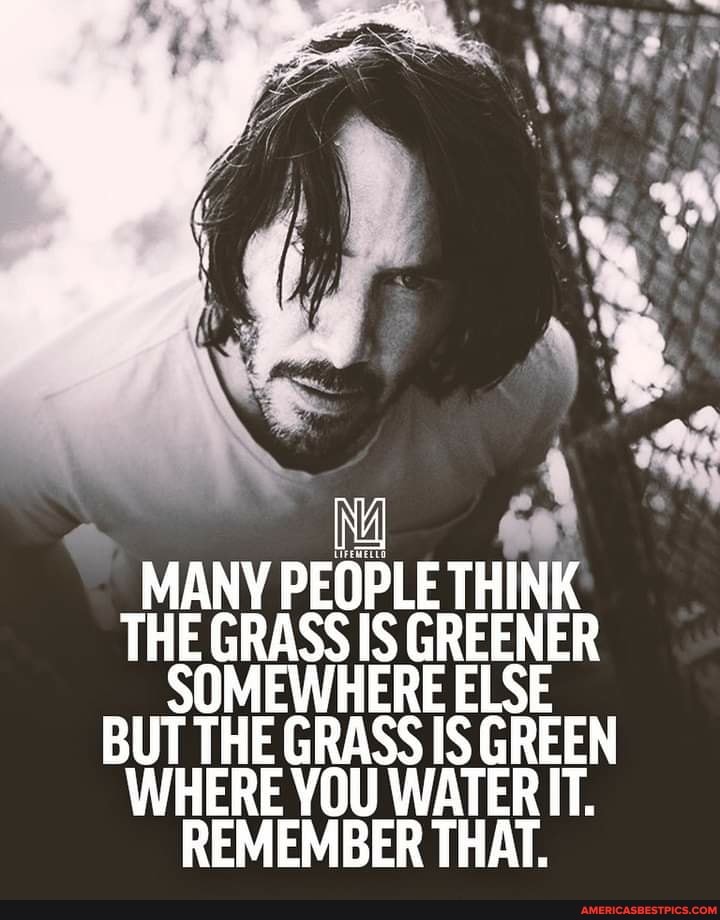 MANY PEOPLE THINK THE GRASS IS GREENER SOMEWHERE ELSE BUT THE GRASS IS GREEN WHERE YOU WATERIT.
REMEMBER THAT.