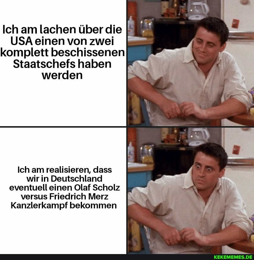 Ich am lachen über die
USA einen von zwei komplett beschissenen
Staatschefs haben werden
Ich am realisieren, dass wir in Deutschland eventuell einen Olaf Scholz versus Friedrich Merz
Kanzlerkampf bekommen