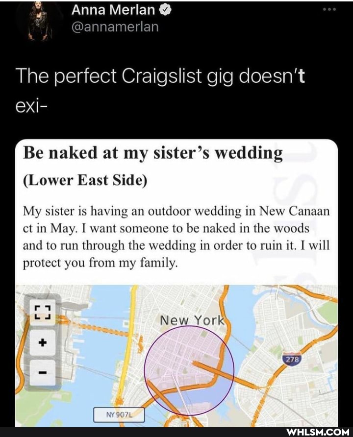 Anna Merlan
The perfect Craigslist gig doesn't eXxi-
Be naked at my sister's wedding
(Lower East Side)
My sister is having an outdoor wedding in New Canaan ct in May. I want someone to be naked in the woods and to run through the wedding in order to ruin it. I will protect you from my family.
New York