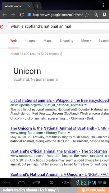 CM htip://www.google.com/m?hi=ent
what is scotland's national animal
Unicorn
tland, National anim
List of national animals
Wikipedia, the free encycloped
en.wikipedia. org/wiki/List_of national_animals y
Thisis alistof national animals. Nationalfedi County, National a
Aland Islands
Red Deer... Unicom (Scotland), Wesh unicom statu
Unicorn
List of animals representing
The Uni
OMG
E
'wwrw.omg-facts.com History Facts May 16,
2012
Actually, that tts slightly misleading. The unicom
national animal, along with the Red Lion. The unicom, despite being
Scotland's official animal, the Unicorn
The Scotsman
www. scotsman.com/../scottish-fact-of-the-week-seotland-s-
A fictitious creature may seem an odd choice for a cour
animal, but perhaps not for a country famed for its love for and long!
Scotland's National Animal Is A Unicorn
UNREAL FAC?