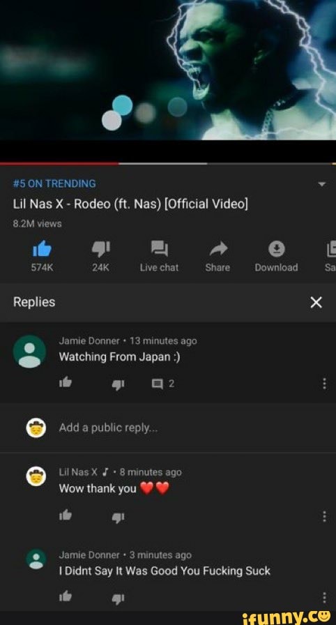fe
#5 ON TRENDING Lil Nag X - Rodeo (ft. Nae) [Official Video}
8.2M views
574K Live chat 'Share Download Sa
Replies x e Jamie Donner + 13 minutes ago
Watching From Japan
ie @2
Add a public reply.
LilNasX 8 minutes ago
Wow thank you
Jamie Donner 3 minutes ago
Didnt Say It Was Good You Fucking Suck
Qo
if