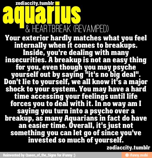 q
HEARTBREAK (REVAMPED)
Your exterior hardly matches what you feel
internally when it comes to breakups.
Inside, you're dealing with many
insecurities. A breakup is not an easy thing
for you, even thoug! you may psyche
yourself out by saying "it's no big deal".
Don't lie to yourself, we all know it's a major
shock to your system. You may have a hard
time accessing your feelings until life
forces you to deal with it. In no way am I
saying you turn into a psycho over a
breakup, as many Aquarians in fact do have
an easier time. Overall, it's just not
something you can let go of since you've
invested so much of yourself.