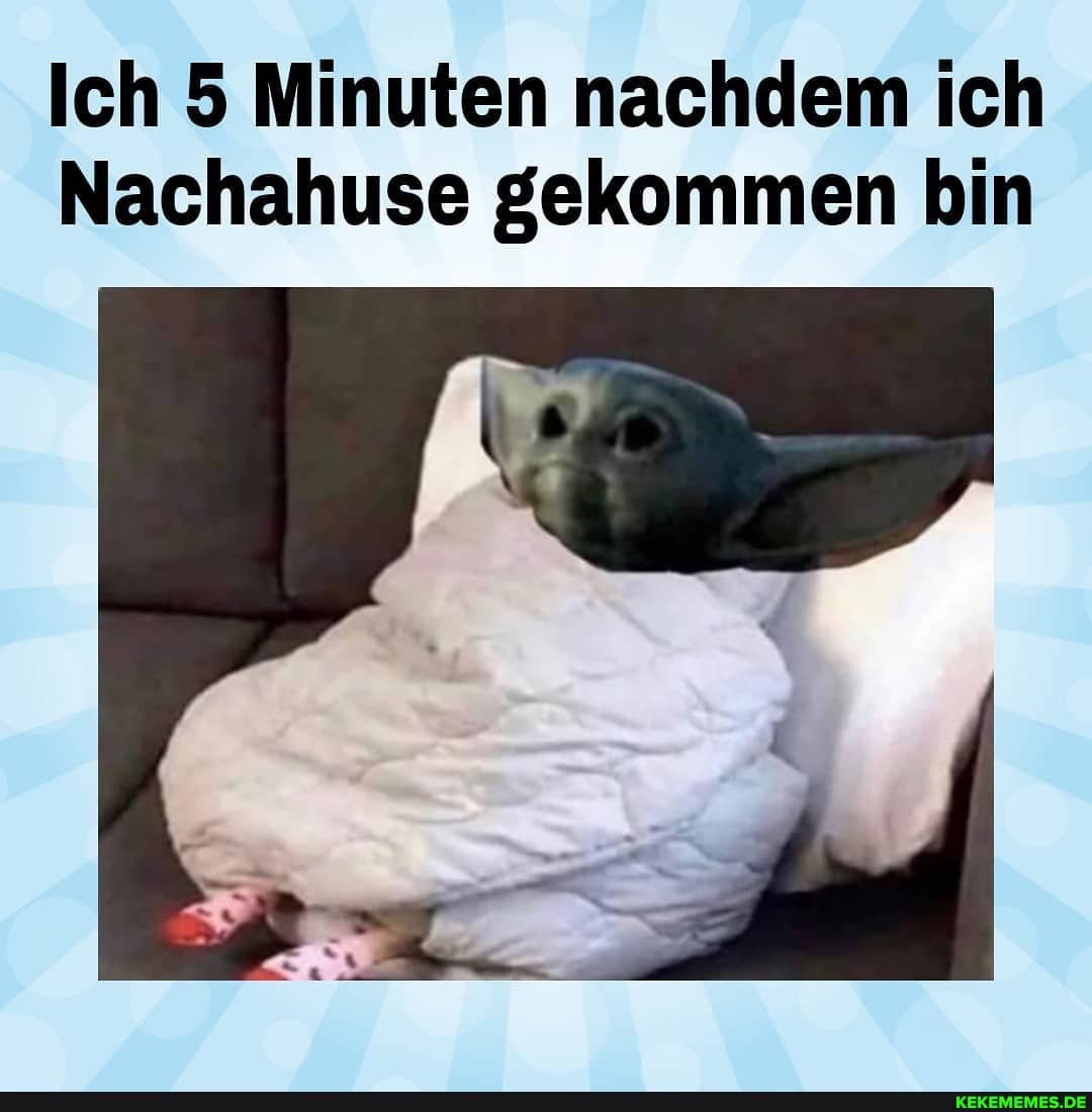 Ich 5 Minuten nachdem ich
Nachahuse gekommen bin
