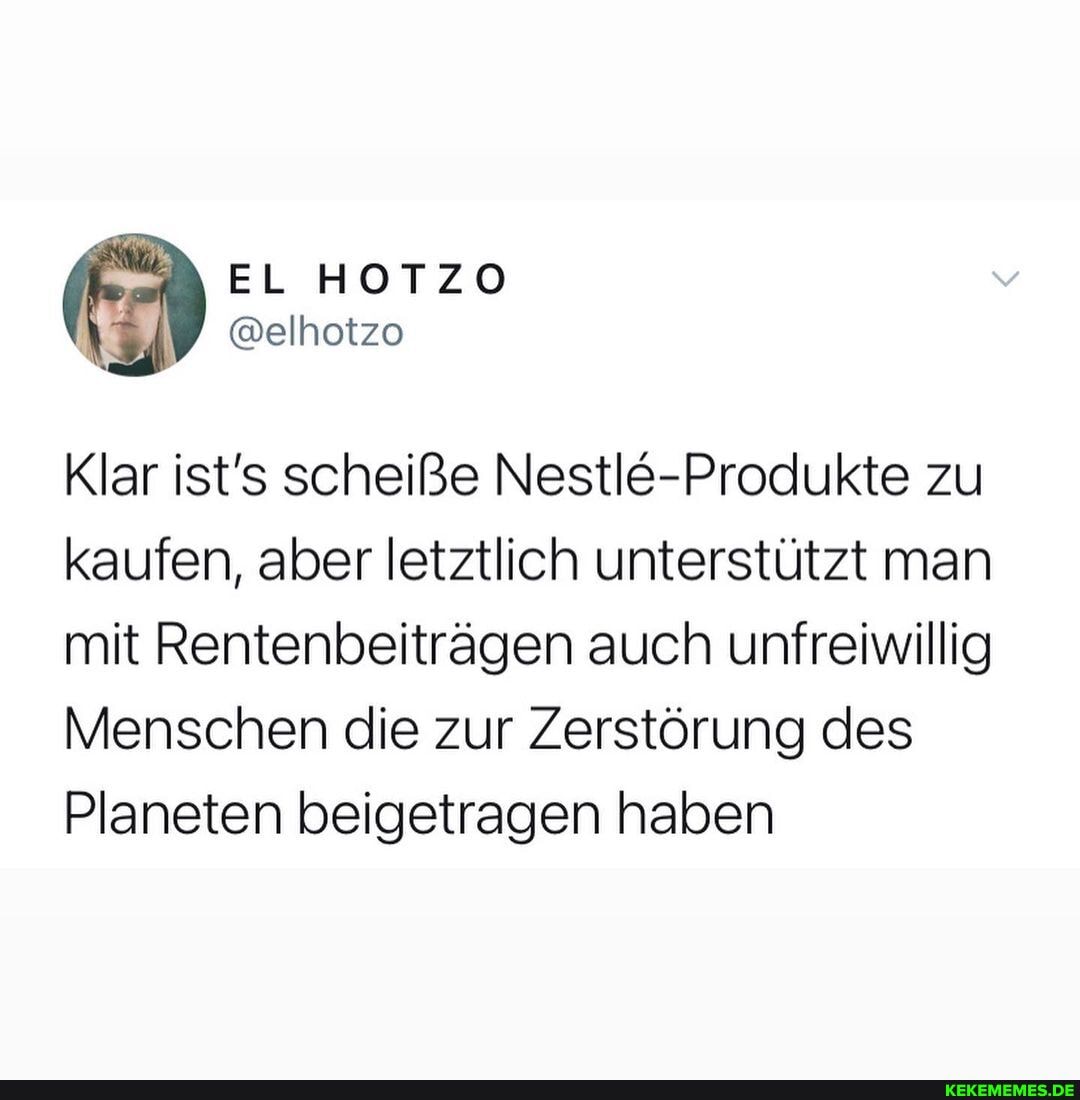 Klar ist's scheiße Nestle-Produkte zu kaufen, aber letztlich unterstützt man mit Rentenbeiträgen auch unfreiwillig
Menschen die zur Zerstörung des
Planeten beigetragen haben