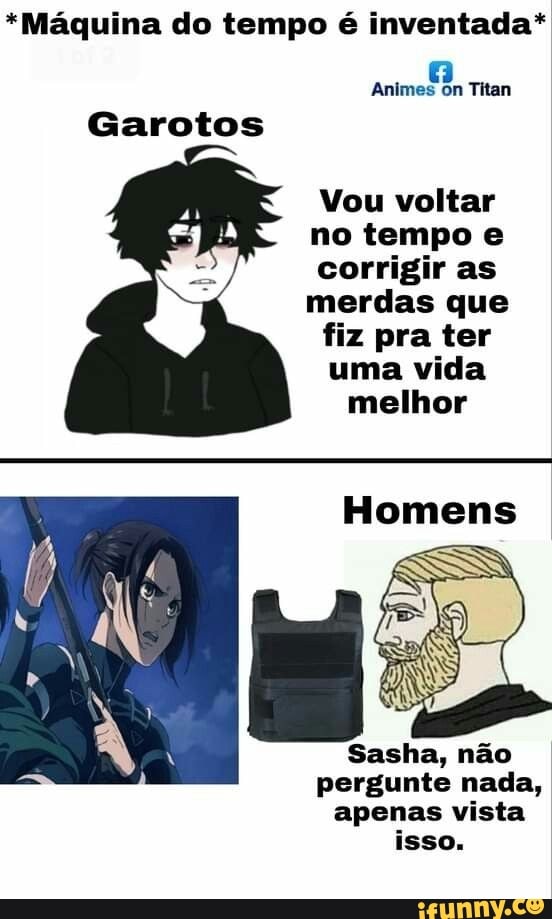 *Máquina do tempo é inventada*
Animes on Titan
Garotos
Vou voltar no tempo e corrigir as merdas que
fiz pra ter uma vida
melhor
Homens
Sasha, não
pergunte nada, apenas vista isso.