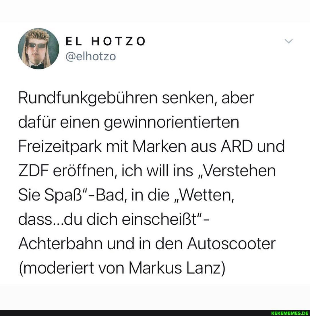 EL HOTZO
@elhotzo
Rundfunkgebühren senken, aber dafür einen gewinnorientierten
Freizeitpark mit Marken aus ARD und
ZDF eröffnen, ich will ins "Verstehen
Sie Spaß"- Bad in die "Wetten, dass...du dich einscheißt"-
Achterbahn und in den Autoscooter
(moderiert von Markus Lanz)