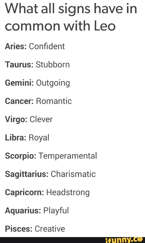 What all signs have in
common with Leo
Aries: Confident
Taurus: Stubborn
Gemini: Outgoing
Cancer: Romantic
Virgo: Clever
Libra: Royal
Scorpio: Temperamental
Sagittarius: Charismatic
Capricorn: Headstrong
Aquarius: Playful
Pisces: Creative