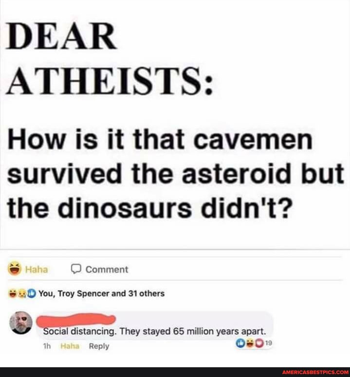DEAR ATHEISTS:
How is it that cavemen survived the asteroid but the dinosaurs didn't?
Comment
You, Troy Spencer and 31 others
ocial distancing. They stayed 65 million years apart.
ply
th Re