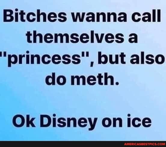 Bitches wanna call themselves a
"princess", but also do meth.
Ok Disney on ice