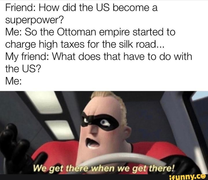Friend: How did the US become a superpower?
Me: So the Ottoman empire started to charge high taxes for the silk road...
My friend: What does that have to do with the US?
Me:
We get there when we get