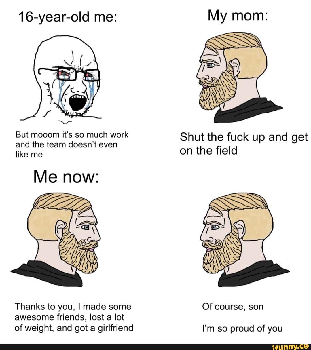 16-year-old me:
But and mooom the it's team so much doesn't work even Shut the fuck up and get and the team doesn't even like me doesn't even on the field
Me now:
Thanks to you, I made some Of course, son
awesome friends, lost a lot of weight, and got a girlfriend I'm so proud of you