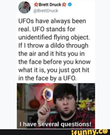 UFOs have always been
real. UFO stands for
unidentified flying object.
If I throw a dildo through
the air and it hits you in
the face before you know
what it is, you just got hit
in the face by a UFO.
I have Several questions!