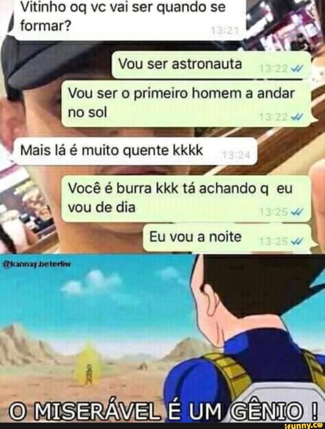 Vitinho og vc vai ser quando se
formar?
X
Vou ser astronauta
Vou ser o primeiro homem a andar no sol
Você é burra kkk tá achando q eu
Eu vou a noite