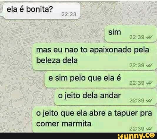 ela é bonita?
mas eu nao to apaixonado pela
beleza dela
e sim pelo que ela é
ojeito delaandar
o jeito que ela abre a tapuer pra
comer marmita
9