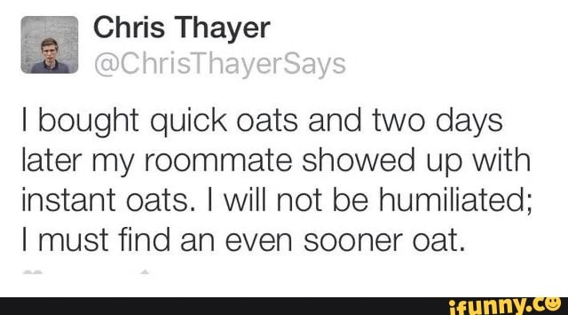 I bought quick oats and two days
later my roommate showed up with
instant oats. I will not be humiliated;
I must find an even sooner cat.