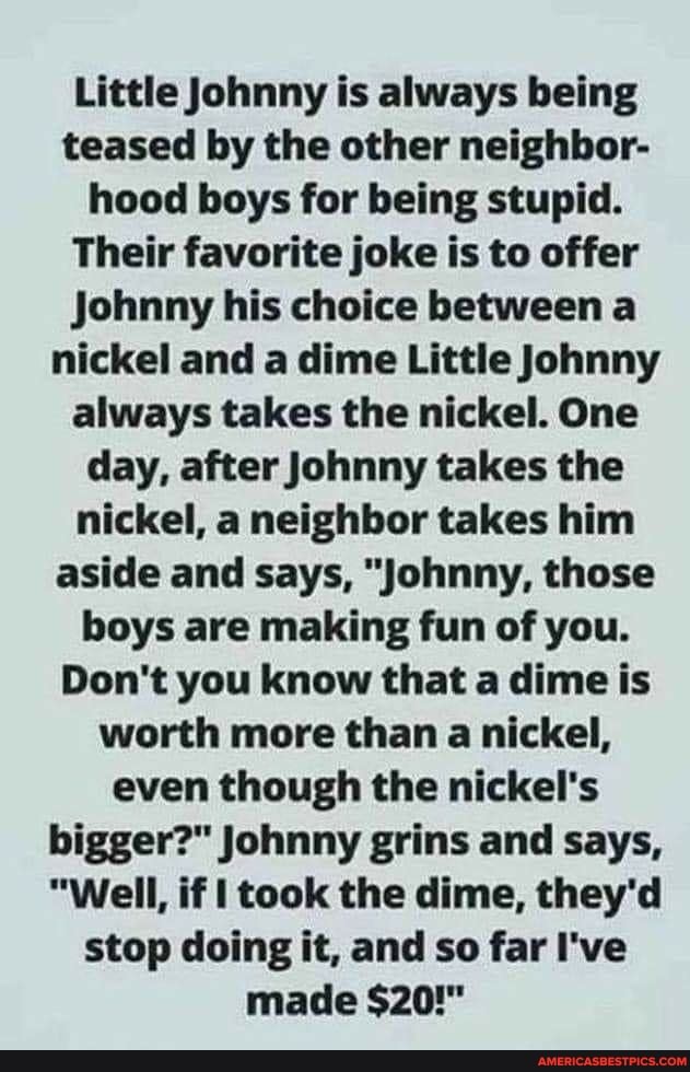 Little Johnny is always being teased by the other neighbor- hood boys for being stupid.
Their favorite joke is to offer
Johnny his choice between a nickel and a dime Little Johnny always takes the nickel. One day, after Johnny takes the nickel, a neighbor takes him aside and says, "Johnny, those boys are making fun of you.
Don't you know that a dime is worth more than a nickel, even though the nickel's bigger?" Johnny grins and says,
"Well, if I took the dime, they'd stop doing it, and so far I've made $20!"
