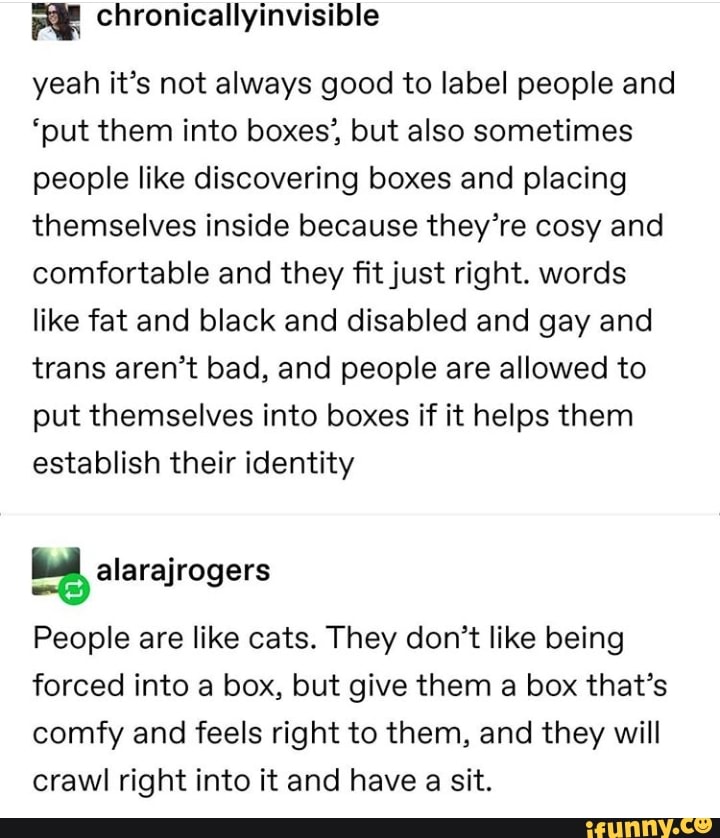 yeah it's not always good to label people and
'put them into boxes', but also sometimes
people like discovering boxes and placing
themselves inside because they're cosy and
comfortable and they fit just right. words
like fat and black and disabled and gay and
trans aren't bad, and people are allowed to
put themselves into boxes if it helps them
establish their identity
People are like cats. They don't like being
forced into a box, but give them a box that's
comfy and feels right to them, and they will
crawl right into it and have a sit.