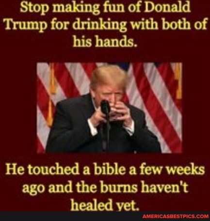 Stop making fun of Donald
Trump for drinking with both of his hands.
He touched a bible a few weeks ago and the burns haven't healed vet.