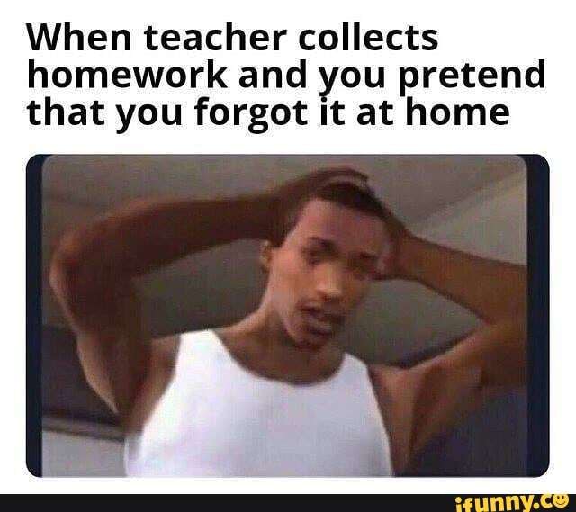When teacher collects
homework and you pretend
that you forgot it at home