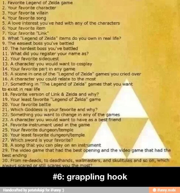 1, Favorite Legend of Zelda game
2. Your favorite character
3. Your favorite villain
4. Your favorite song
5. A love interest you've had with any of the characters
6. Your favorite item
7. Your favorite "Link
8. What "Legend of Zelda" items do you own in real life?
9. The easiest boss you've battled
10, The hardest boss you've battled
11. What did you register your name as?
12. Your favorite sidequest
13. A character you would want to cosplay
14. Your favorite part in any game
15. A scene in one of the "Legend of Zelda" games you cried over
16. A character you could relate to the most
17. Something in "The Legend of
Zelda" games that you want
to exist in real life
18, Favorite version of Link Zelda and why?
19. Your least favorite "Legend of Zelda" game
20. Your favorite battle
21. Which Goddess is your favorite and why?
22. Something you want to change in any of the games
23. A character you would want to have as a best friend
24. Favorite instrument used in the game
25. Your favorite dungeon/tempie
26. Your least favorite dungeon/temple
27. Which sword is your favorite?
28, A song that you can play on an instrument
29. The video game that had the best opening a
best ending
30, From re-deads, to deadhands, wallmasters, and skulitulas and so 61; which
he video game that had the
#6: grappling hook - #6: grappling hook