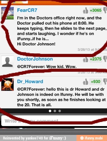 right now, and the
Doctor pulled out his phone at 8:00. He
keeps typing, then he slides to the next page,
and starts laughing. I wonder if he's on
Hi Doctor Johnson!
@CR7Forever: Wow kid. Wow.
Dr_Howard ah +930
@CR7Forever: hello this is dr Howard and dr
Johnson is indeed on Ifunny. He will be
you shortly, as soon as he finishes looking at
the 20. That is all.