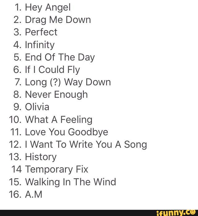 10.
11.
12.
13.
@WNQ¢»WNA .
Hey Angel
Drag Me Down
Perfect
Infinity
End Of The Day
If I Could Fly
Long (?) Way Down
Never Enough
Olívia
What A Feeling
Love You Goodbye
I Want To Write You A Song
History
14 Temporary Fix
15.
16.
Walking In The Wind
A.M