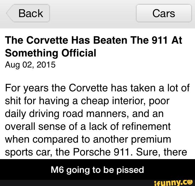 The Corvette Has Beaten The 911 At
Something Official
Aug 02, 2015
For years the Corvette has taken a lot of
shit for having a cheap interior, poor
daily driving road manners, and an
overall sense of a lack of refinement
when compared to another premium
sports car, the Porsche 911. Sure, there
M6 going to be pissed - M6 going to be pissed