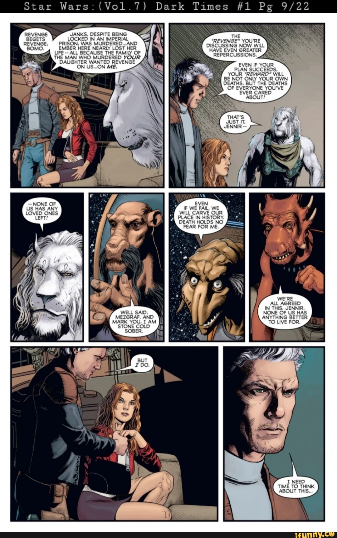 Star Wars: (Vol.7)
JANKS, DESPITE BEING LOCKED IN AN IMPERIAL PRISON, WAS MURDERED...AND EMBER HERE NEARLY LOST HER LIFE ALL BECAUSE THE FAMILY OF THE MAN WHO MURDERED YOUR DAUGHTER WANTED REVENGE ON US...ON ME.
REVENGE BEGETS REVENGE,
BOMO.
NONE OF US HAS ANY LOVED ONES
LEFT!
WELL SAID,
(Vol.7) Dark Times #1 Pg
THE
"REVENGE" YOU'RE DISCUSSING NOW WILL HAVE EVEN GREATER
REPERCUSSIONS. _4
EVEN IF YOUR PLAN SUCCEEDS,
YOUR "REWARD" WiLL BE NOT ONLY YOUR OWN DEATHS, BUT THE DEATHS OF EVERYONE YOU'VE EVER CARED ABOUT!
EVEN IF WE FAIL, WE WILL CARVE OUR PLACE IN HISTORY.
DEATH HOLDS NO FEAR FOR ME.
WE'RE ALL AGREED IN THIS, JENNIR.
NONE OF US HAS
MEZGRAF. AND MARK YOU, I AM STONE COLD SOBER.
ANYTHING BETTER TO LIVE FOR.
TIME TO _THINK ABOUT THIS.