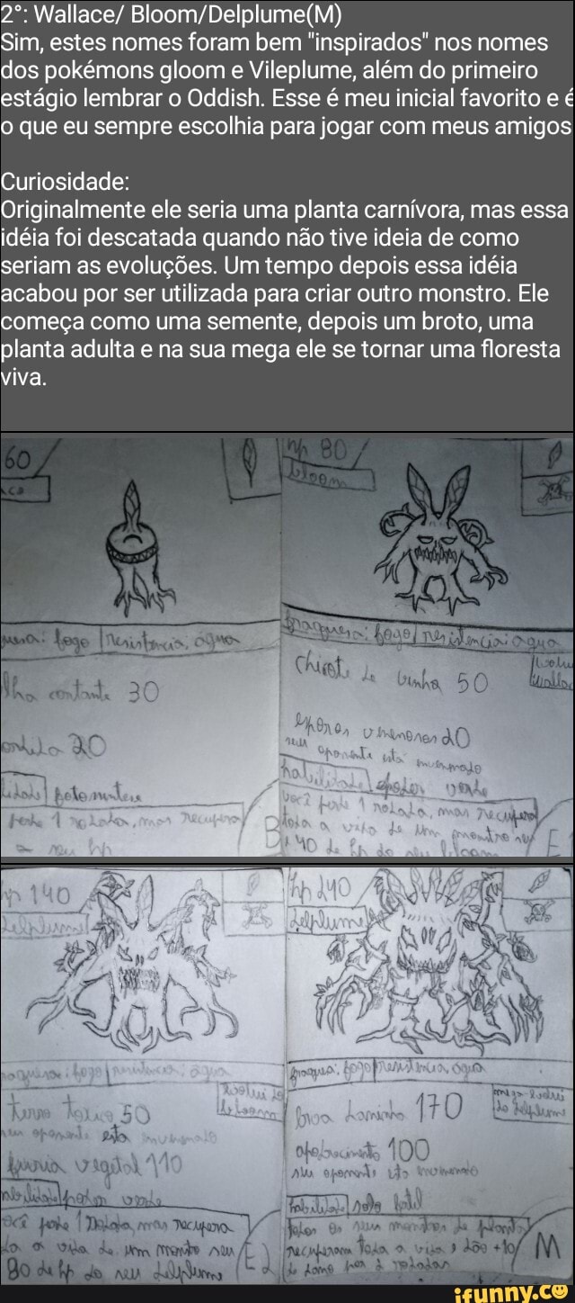 Sim, estes nomes foram bem "inspirados" nos nomes dos pokémons gloom e Vi ileplume, além do primeiro estágio lembrar o Oddish. Esse é meu inicial favorito e o que eu sempre escolhia para jogar com meus amigos
Wallace/
Curiosidade
Originalmente ele seria uma planta carnívora, mas essa idéia foi descatada quando não tive ideia de como seriam as evoluções. Um tempo depois essa idéia acabou por ser utilizada para criar outro monstro. Ele começa como uma semente, depois um broto, uma planta adulta e na sua mega ele se tornar uma floresta viva.
da 50