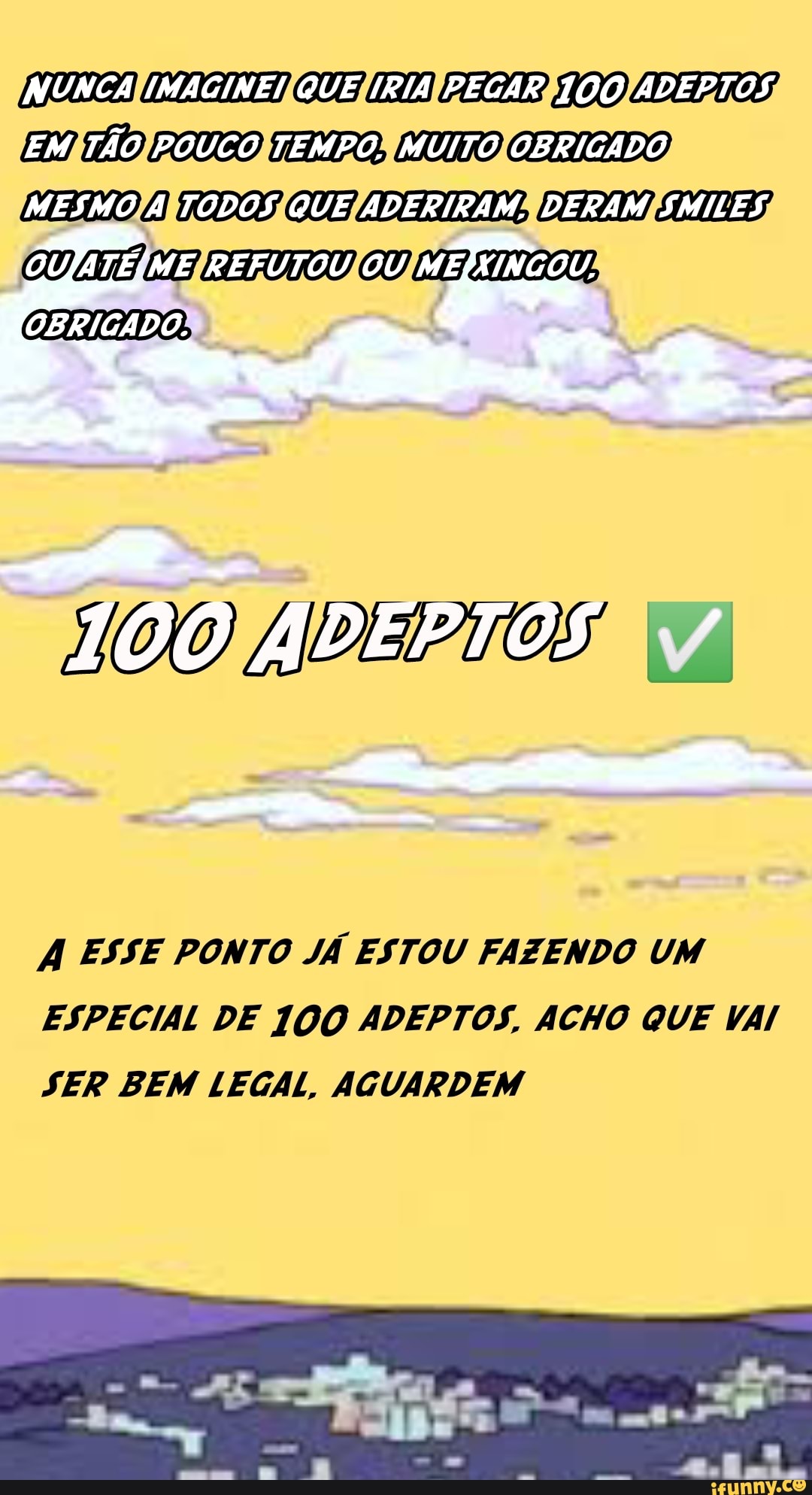 NUNCA IMAGINE! QUE IRIA PEGAR 100 ADEPTOS EM TÃO POUCO TEMPO. MUITO OBRIGADO MESMO À TODOS QUE ADERIRAM. DERAM SMILES OUJATESME REFUTOU OU MEIXINGOU.
DO ADEPTOS *
ESSE PONTO JÁ ESTOU FAZENDO UM
ESPECIAL DE ADEPTOS, ACHO QUE VAI
SER BEM LEGAL, AGUARDEM