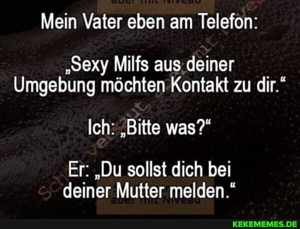 Mein Vater eben am Telefon:
"Sexy Milfs aus deiner
Umgebung möchten Kontakt zu dir."
Ich: "Bitte was?"
Er: "Du sollst dich bei deiner Mutter melden."