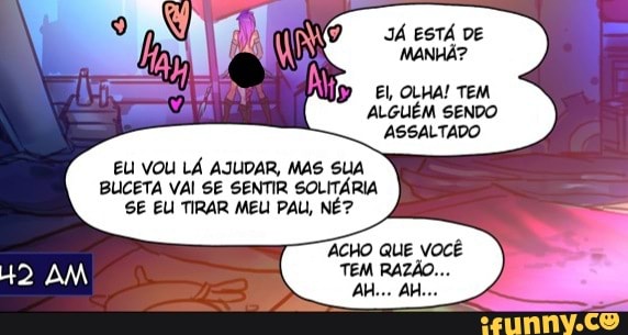 JÁ ESTÁ DE MANHÃ?
El, OLHA! TEM ALGUÉM SENDO ASSALTADO
EU VOU LÁ AJUDAR, MAS SUA BUCETA VAI SE SENTIR SOLITÁRIA SE EU TIRAR MEU PAU, NÉ?
AM
ACHO QUE VOCÊ TEM RAZÃO...
AH... AI