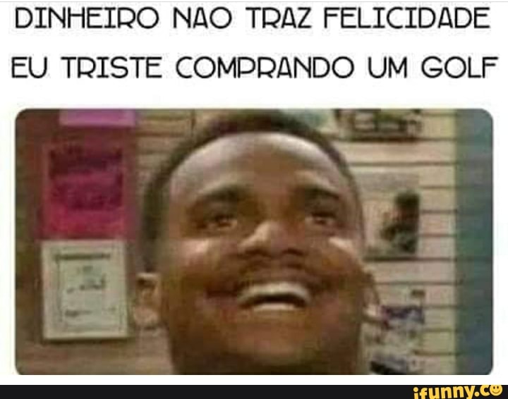 DINHEIRO NAO TRAZ FELICIDADE
EU TRISTE COMPRANDO UM GOLF