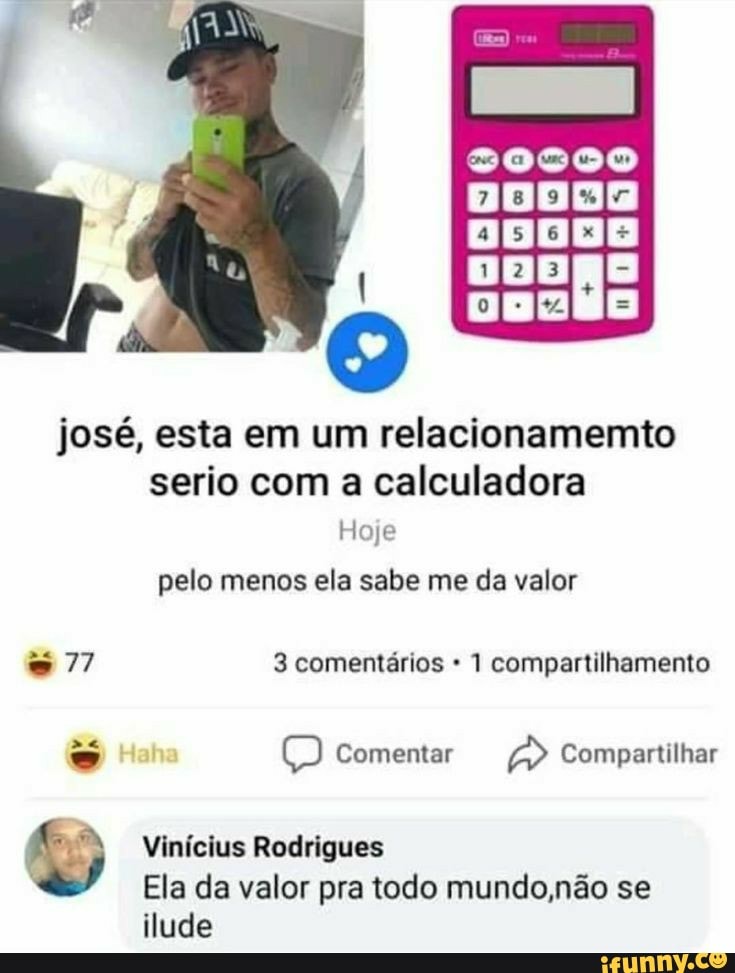 DEZNO
josé, esta em um relacionamemto serio com a calculadora
Hoje
pelo menos ela sabe me da valor
77 3 comentários 1 compartilhamento
es Haha Comentar Compartilhar
Vinícius Rodrigues
Ela da valor pra todo mundo não se
ilude